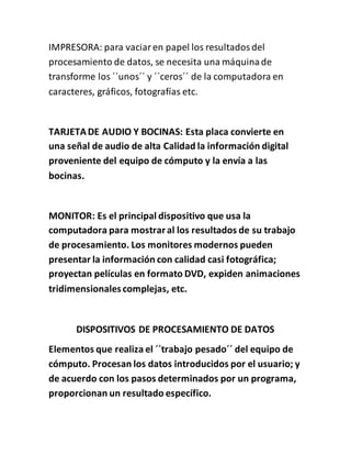 IMPRESORA: para vaciaren papel los resultadosdel
procesamiento de datos, se necesita una máquinade
transforme los ´´unos´´ y ´´ceros´´ de la computadora en
caracteres, gráficos, fotografías etc.
TARJETADE AUDIO Y BOCINAS: Esta placa convierte en
una señal de audio de alta Calidad la información digital
proveniente del equipo de cómputo y la envía a las
bocinas.
MONITOR: Es el principal dispositivo que usa la
computadora para mostraral los resultados de su trabajo
de procesamiento. Los monitores modernos pueden
presentar la información con calidad casi fotográfica;
proyectan películas en formato DVD, expiden animaciones
tridimensionalescomplejas, etc.
DISPOSITIVOS DE PROCESAMIENTO DE DATOS
Elementos que realiza el ´´trabajo pesado´´ del equipo de
cómputo. Procesan los datos introducidos por el usuario; y
de acuerdo con los pasos determinados por un programa,
proporcionan un resultado específico.
 