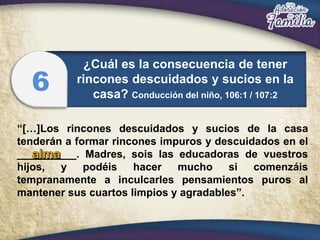 “[…]Los rincones descuidados y sucios de la casa
tenderán a formar rincones impuros y descuidados en el
__________. Madres, sois las educadoras de vuestros
hijos, y podéis hacer mucho si comenzáis
tempranamente a inculcarles pensamientos puros al
mantener sus cuartos limpios y agradables”.
¿Cuál es la consecuencia de tener
rincones descuidados y sucios en la
casa? Conducción del niño, 106:1 / 107:2
6
 