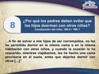 …A fin de salvar a mis hijos de ser corrompidos, no les
he permitido dormir en la misma cama o en la misma
habitación con otros niños, y cuando la ocasión lo ha
requerido, mientras viajábamos, les he hecho una cama
provisoria en el suelo, antes que dejarlos dormir con
otros […]”
¿Por qué los padres deben evitar que
los hijos duerman con otros niños?
Conducción del niño, 106:4 / 108:1
8
 