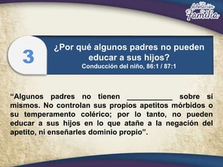 “Algunos padres no tienen ___________ sobre sí
mismos. No controlan sus propios apetitos mórbidos o
su temperamento colérico; por lo tanto, no pueden
educar a sus hijos en lo que atañe a la negación del
apetito, ni enseñarles dominio propio”.
¿Por qué algunos padres no pueden
educar a sus hijos?
Conducción del niño, 86:1 / 87:1
3
 