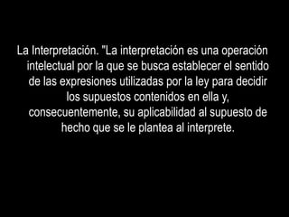 La Interpretación. "La interpretación es una operación
  intelectual por la que se busca establecer el sentido
   de las expresiones utilizadas por la ley para decidir
           los supuestos contenidos en ella y,
   consecuentemente, su aplicabilidad al supuesto de
          hecho que se le plantea al interprete.
 