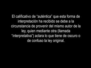 El calificativo de “auténtica” que esta forma de
     interpretación ha recibido se debe a la
circunstancia de provenir del mismo autor de la
        ley, quien mediante otra (llamada
“interpretativa”) aclara lo que tiene de oscuro o
             de confuso la ley original.
 