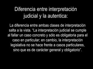 Diferencia entre interpretación
         judicial y la autentica:
 La diferencia entre ambas clases de interpretación
 salta a la vista. “La interpretación judicial se cumple
al fallar un caso concreto y sólo es obligatoria para el
    caso en particular; en cambio, la interpretación
  legislativa no se hace frente a casos particulares,
     sino que es de carácter general y obligatorio”.
 