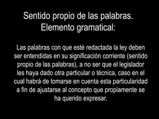 Sentido propio de las palabras.
        Elemento gramatical:
 Las palabras con que esté redactada la ley deben
ser entendidas en su significación corriente (sentido
 propio de las palabras), a no ser que el legislador
 les haya dado otra particular o técnica, caso en el
cual habrá de tomarse en cuenta esta particularidad
 a fin de ajustarse al concepto que propiamente se
                 ha querido expresar.
 