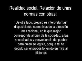 Realidad social. Relación de unas
       normas con otras:
   De otra lado, preciso es interpretar las
  disposiciones normativas en la dirección
        más racional, en la que mejor
  corresponda al bien de la sociedad, a las
   necesidades y conveniencia del pueblo
     para quien se legisla, porque tal ha
  debido ser el propósito tenido en mira al
                  dictarlas
 