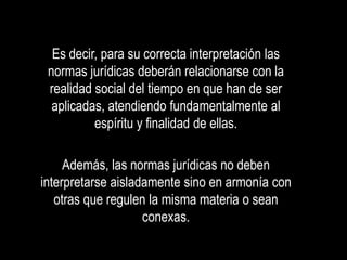 Es decir, para su correcta interpretación las
 normas jurídicas deberán relacionarse con la
 realidad social del tiempo en que han de ser
  aplicadas, atendiendo fundamentalmente al
          espíritu y finalidad de ellas.

     Además, las normas jurídicas no deben
interpretarse aisladamente sino en armonía con
   otras que regulen la misma materia o sean
                    conexas.
 