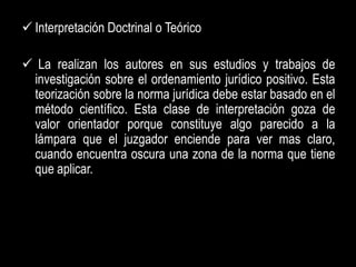  Interpretación Doctrinal o Teórico

 La realizan los autores en sus estudios y trabajos de
 investigación sobre el ordenamiento jurídico positivo. Esta
 teorización sobre la norma jurídica debe estar basado en el
 método científico. Esta clase de interpretación goza de
 valor orientador porque constituye algo parecido a la
 lámpara que el juzgador enciende para ver mas claro,
 cuando encuentra oscura una zona de la norma que tiene
 que aplicar.
 