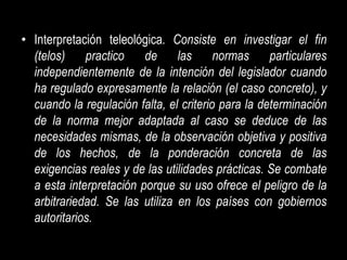 • Interpretación teleológica. Consiste en investigar el fin
  (telos)    practico    de     las      normas     particulares
  independientemente de la intención del legislador cuando
  ha regulado expresamente la relación (el caso concreto), y
  cuando la regulación falta, el criterio para la determinación
  de la norma mejor adaptada al caso se deduce de las
  necesidades mismas, de la observación objetiva y positiva
  de los hechos, de la ponderación concreta de las
  exigencias reales y de las utilidades prácticas. Se combate
  a esta interpretación porque su uso ofrece el peligro de la
  arbitrariedad. Se las utiliza en los países con gobiernos
  autoritarios.
 