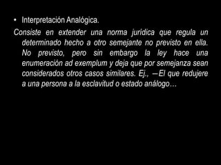 • Interpretación Analógica.
Consiste en extender una norma jurídica que regula un
  determinado hecho a otro semejante no previsto en ella.
  No previsto, pero sin embargo la ley hace una
  enumeración ad exemplum y deja que por semejanza sean
  considerados otros casos similares. Ej., ―El que redujere
  a una persona a la esclavitud o estado análogo…
 
