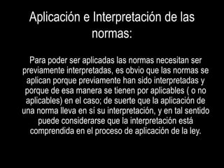 Aplicación e Interpretación de las
               normas:
  Para poder ser aplicadas las normas necesitan ser
previamente interpretadas, es obvio que las normas se
 aplican porque previamente han sido interpretadas y
 porque de esa manera se tienen por aplicables ( o no
 aplicables) en el caso; de suerte que la aplicación de
una norma lleva en sí su interpretación, y en tal sentido
     puede considerarse que la interpretación está
  comprendida en el proceso de aplicación de la ley.
 