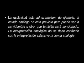 • La esclavitud esta ad exemplum, de ejemplo; el
  estado análogo no esta previsto pero puede ser la
  servidumbre u otro, que también será sancionado.
  La Interpretación analógica no se debe confundir
  con la interpretación extensiva ni con la analogía
 