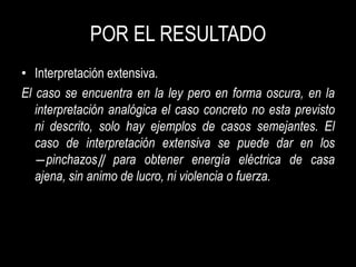 POR EL RESULTADO
• Interpretación extensiva.
El caso se encuentra en la ley pero en forma oscura, en la
   interpretación analógica el caso concreto no esta previsto
   ni descrito, solo hay ejemplos de casos semejantes. El
   caso de interpretación extensiva se puede dar en los
   ―pinchazos‖ para obtener energía eléctrica de casa
   ajena, sin animo de lucro, ni violencia o fuerza.
 