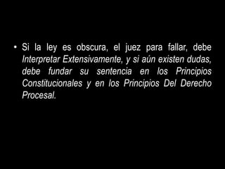 • Si la ley es obscura, el juez para fallar, debe
  Interpretar Extensivamente, y si aún existen dudas,
  debe fundar su sentencia en los Principios
  Constitucionales y en los Principios Del Derecho
  Procesal.
 