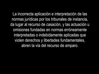 La incorrecta aplicación e interpretación de las
 normas jurídicas por los tribunales de instancia,
da lugar al recurso de casación, y las actuación u
  omisiones fundadas en normas erróneamente
  interpretadas o indebidamente aplicadas que
   violen derechos y libertades fundamentales,
        abren la vía del recurso de amparo.
 
