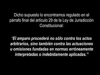 Dicho supuesto lo encontramos regulado en el
párrafo final del artículo 29 de la Ley de Jurisdicción
                     Constitucional:

 “El amparo procederá no sólo contra los actos
arbitrarios, sino también contra las actuaciones
u omisiones fundadas en normas erróneamente
   interpretadas o indebidamente aplicadas.”
 