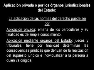 Aplicación privada o por los órganos jurisdiccionales
                     del Estado:
   La aplicación de las normas del derecho puede ser
                           por:
 Aplicación privada: emana de los particulares y su
 finalidad es de simple conocimiento.
 Aplicación mediante órganos del Estado: jueces y
 tribunales, tiene por finalidad determinan las
 consecuencias jurídicas que derivan de la realización
 del supuesto jurídico e individualizar a la persona a
 quien va dirigida.
 