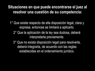 Situaciones en que puede encontrarse el juez al
   resolver una cuestión de su competencia:

1° Que existe respecto de ella disposición legal, clara y
       expresa, entonces se limitará a aplicarlo.
   2° Que la aplicación de la ley sea dudosa, deberá
               interpretarla previamente.
  3° Que no exista disposición legal para resolverla,
      deberá integrarla, de acuerdo con las reglas
       establecidas en el ordenamiento jurídico.
 
