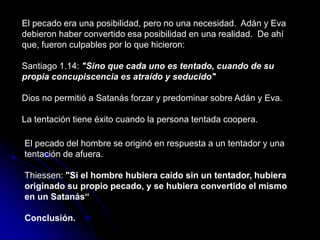 El pecado era una posibilidad, pero no una necesidad. Adán y Eva
debieron haber convertido esa posibilidad en una realidad. De ahí
que, fueron culpables por lo que hicieron:
Santiago 1.14: "Sino que cada uno es tentado, cuando de su
propia concupiscencia es atraído y seducido"
Dios no permitió a Satanás forzar y predominar sobre Adán y Eva.
La tentación tiene éxito cuando la persona tentada coopera.
El pecado del hombre se originó en respuesta a un tentador y una
tentación de afuera.
Thiessen: "Si el hombre hubiera caído sin un tentador, hubiera
originado su propio pecado, y se hubiera convertido el mismo
en un Satanás“
Conclusión.
 