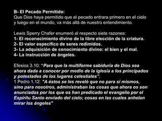 B- El Pecado Permitido:
Que Dios haya permitido que el pecado entrara primero en el cielo
y luego en el mundo, va más allá de nuestro entendimiento.
Lewis Sperry Chafer enumeró al respecto siete razones:
1- El reconocimiento divino de la libre elección de la criatura.
2- El valor específico de seres redimidos.
3- La adquisición de conocimiento divino: el bien y el mal.
4- La instrucción de ángeles.
Efesios 3.10: “Para que la multiforme sabiduría de Dios sea
ahora dada a conocer por medio de la iglesia a los principados
y potestades de los lugares celestiales”.
1 Pedro 1.12: "A éstos se les reveló que no para sí mismos,
sino para nosotros, administraban las cosas que ahora os son
anunciadas por los que os han predicado el evangelio por el
Espíritu Santo enviado del cielo; cosas en las cuales anhelan
mirar los ángeles"
 