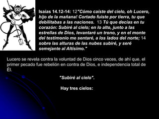 Isaías 14.12-14: 12"Cómo caíste del cielo, oh Lucero,
hijo de la mañana! Cortado fuiste por tierra, tu que
debilitabas a las naciones. 13 Tú que decías en tu
corazón: Subiré al cielo; en lo alto, junto a las
estrellas de Dios, levantaré un trono, y en el monte
del testimonio me sentaré, a los lados del norte; 14
sobre las alturas de las nubes subiré, y seré
semejante al Altísimo."
Lucero se revela contra la voluntad de Dios cinco veces, de ahí que, el
primer pecado fue rebelión en contra de Dios, e independencia total de
Él.
"Subiré al cielo".
Hay tres cielos:
 