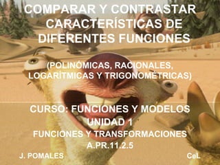 (POLINÓMICAS, RACIONALES, LOGARÍTMICAS Y TRIGONOMÉTRICAS) CURSO: FUNCIONES Y MODELOS UNIDAD 1 FUNCIONES Y TRANSFORMACIONES A.PR.11.2.5 J. POMALES  CeL COMPARAR Y CONTRASTAR CARACTERÍSTICAS DE DIFERENTES FUNCIONES 