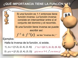 ¿QUÉ IMPORTANCIA TIENE LA FUNCIÓN 1-1? Si una función es 1-1 entonces tiene función inversa. La función inversa consiste en intercambiar entre sí el conjunto del dominio y el recorrido. Si una función tiene inversa se puede escribir así:   f  -1  ó   f  -1 ( x )  se lee “inversa de  f ” f  -1 (x)  = {(2,1), (4, 2), (9, 3)} Halla la inversa de la función, si existe. 1)  f(x)  = {(1,2), (2, 4), (3, 9)} Ejemplos: 2)  g(x)  = {(1,2), (2, 4), (3, 2)} g(x) no es  1-1 ,  no tiene g -1 