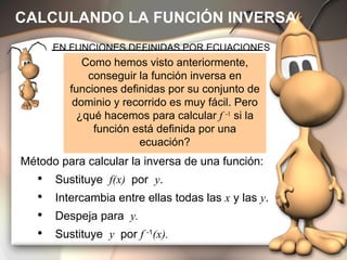 CALCULANDO LA FUNCIÓN INVERSA Como hemos visto anteriormente, conseguir la función inversa en funciones definidas por su conjunto de dominio y recorrido es muy fácil. Pero ¿qué hacemos para calcular  f  -1  si la función está definida por una ecuación? EN FUNCIONES DEFINIDAS POR ECUACIONES Método para calcular la inversa de una función: Sustituye  f(x)  por  y . Intercambia entre ellas todas las  x  y las  y . Despeja para  y. Sustituye  y  por  f  -1 (x). 