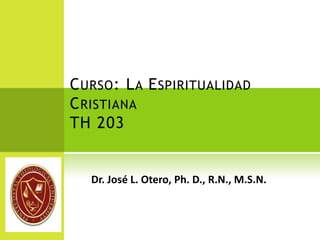 Curso: La Espiritualidad CristianaTH 203 Dr. José L. Otero, Ph. D., R.N., M.S.N. 