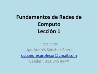 Fundamentos de Redes de 
Computo 
Lección 1 
Instructor 
Ugo Andrés Sánchez Baeza 
ugoandresprofesor@gmail.com 
Celular : 311 345 #### 
 
