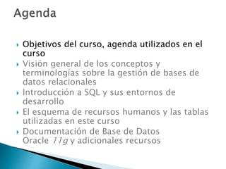  Objetivos del curso, agenda utilizados en el
curso
 Visión general de los conceptos y
terminologías sobre la gestión de bases de
datos relacionales
 Introducción a SQL y sus entornos de
desarrollo
 El esquema de recursos humanos y las tablas
utilizadas en este curso
 Documentación de Base de Datos
Oracle 11g y adicionales recursos
 