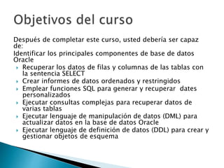 Después de completar este curso, usted debería ser capaz
de:
Identificar los principales componentes de base de datos
Oracle
 Recuperar los datos de filas y columnas de las tablas con
la sentencia SELECT
 Crear informes de datos ordenados y restringidos
 Emplear funciones SQL para generar y recuperar dates
personalizados
 Ejecutar consultas complejas para recuperar datos de
varias tablas
 Ejecutar lenguaje de manipulación de datos (DML) para
actualizar datos en la base de datos Oracle
 Ejecutar lenguaje de definición de datos (DDL) para crear y
gestionar objetos de esquema
 