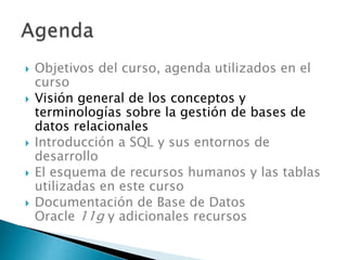  Objetivos del curso, agenda utilizados en el
curso
 Visión general de los conceptos y
terminologías sobre la gestión de bases de
datos relacionales
 Introducción a SQL y sus entornos de
desarrollo
 El esquema de recursos humanos y las tablas
utilizadas en este curso
 Documentación de Base de Datos
Oracle 11g y adicionales recursos
 