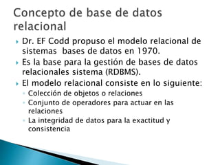  Dr. EF Codd propuso el modelo relacional de
sistemas bases de datos en 1970.
 Es la base para la gestión de bases de datos
relacionales sistema (RDBMS).
 El modelo relacional consiste en lo siguiente:
◦ Colección de objetos o relaciones
◦ Conjunto de operadores para actuar en las
relaciones
◦ La integridad de datos para la exactitud y
consistencia
 