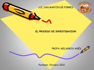 U.E. SAN MARTIN DE PORRES




EL PROCESO DE INVESTIGACION




             PROFA. MILAGROS ANÉS




  Porlamar, Octubre 2012
 