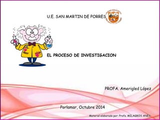 U.E. SAN MARTIN DE PORRES 
EL PROCESO DE INVESTIGACION 
PROFA. Amerigled López 
Porlamar, Octubre 2014 
Material elaborado por: Profa. MILAGROS ANÉS 
 
