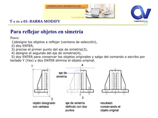 Para reflejar objetos en simetría
Pasos:
1)designe los objetos a reflejar (ventana de selección),
2) doy ENTER,
3) precise el primer punto del eje de simetría(3),
4) designe el segundo del eje de simetría(4),
5) doy ENTER para conservar los objetos originales y salgo del comando o escribo por
teclado Y (Yes) y doy ENTER elimina el objeto original.
.
T e m a 03- BARRA MODIFY
 