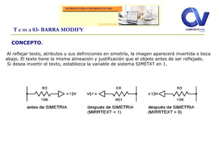 T e m a 03- BARRA MODIFY
Al reflejar texto, atributos y sus definiciones en simetría, la imagen aparecerá invertida o boca
abajo. El texto tiene la misma alineación y justificación que el objeto antes de ser reflejado.
Si desea invertir el texto, establezca la variable de sistema SIMETXT en 1.
CONCEPTO.
 