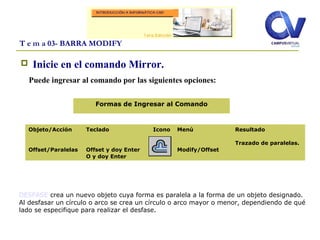  Inicie en el comando Mirror.
Puede ingresar al comando por las siguientes opciones:
T e m a 03- BARRA MODIFY
Objeto/Acción
Offset/Paralelas
Teclado
Offset y doy Enter
O y doy Enter
Icono Menú
Modify/Offset
Resultado
Trazado de paralelas.
Formas de Ingresar al Comando
DESFASE crea un nuevo objeto cuya forma es paralela a la forma de un objeto designado.
Al desfasar un círculo o arco se crea un círculo o arco mayor o menor, dependiendo de qué
lado se especifique para realizar el desfase.
 