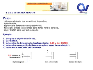 T e m a 03- BARRA MODIFY
Pasos
1)designe el objeto que se realizará la paralela,
2) doy ENTER,
3) precise la distancia de desplazamiento,
4) designe el lado seleccionado para donde hará la paralela,
5) doy ENTER para salir del comando.
Ejemplo:
1) designo el objeto con un clic,
2) doy ENTER,
3) determino la distancia de desplazamiento: 0.20 y doy ENTER
4) determino con un clic del lado que quiero hacer la paralela (1).
5) doy ENTER para salir del comando.
0,20
 