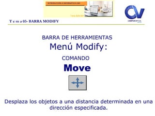 T e m a 03- BARRA MODIFY
BARRA DE HERRAMIENTAS
Menú Modify:
COMANDO
Move
Desplaza los objetos a una distancia determinada en una
dirección especificada.
 