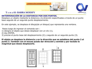 T e m a 03- BARRA MODIFY
DETERMINACIÓN DE LA DISTANCIA POR DOS PUNTOS.
Desplace un objeto mediante la distancia y la dirección especificadas a través de un punto
base seguido de un segundo punto desplazamiento.
En este ejemplo, se desplaza el dibujo(de un bloque) que representa una ventana.
Pasos luego de ingresar al comando son :
1) designo el objeto que deseo desplazar con un clic (1),
2) doy ENTER,
3) precise el punto base del desplazamiento (2) y seguido de un segundo punto (3).
El objeto se desplaza la distancia y en la dirección que se establece del punto 2 al
punto 3. También con el mouse puedo dar dirección y sentido y por teclado la
magnitud que deseo desplazarlo.
 
