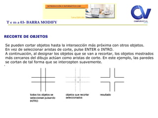 RECORTE DE OBJETOS
.
.
T e m a 03- BARRA MODIFY
Se pueden cortar objetos hasta la intersección más próxima con otros objetos.
En vez de seleccionar aristas de corte, pulse ENTER o INTRO.
A continuación, al designar los objetos que se van a recortar, los objetos mostrados
más cercanos del dibujo actúan como aristas de corte. En este ejemplo, las paredes
se cortan de tal forma que se intercepten suavemente.
 