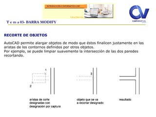 RECORTE DE OBJETOS
AutoCAD permite alargar objetos de modo que éstos finalicen justamente en las
aristas de los contornos definidos por otros objetos.
Por ejemplo, se puede limpiar suavemente la intersección de las dos paredes
recortando.
T e m a 03- BARRA MODIFY
 