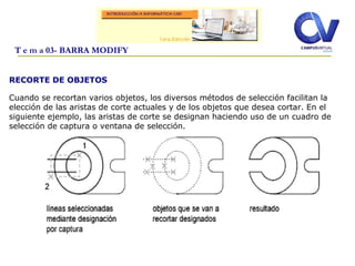 RECORTE DE OBJETOS
Cuando se recortan varios objetos, los diversos métodos de selección facilitan la
elección de las aristas de corte actuales y de los objetos que desea cortar. En el
siguiente ejemplo, las aristas de corte se designan haciendo uso de un cuadro de
selección de captura o ventana de selección.
T e m a 03- BARRA MODIFY
 