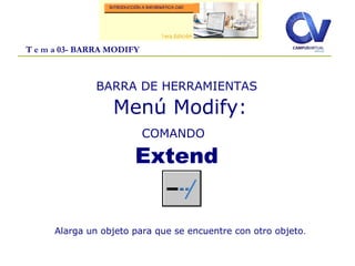 T e m a 03- BARRA MODIFY
BARRA DE HERRAMIENTAS
Menú Modify:
COMANDO
Extend
Alarga un objeto para que se encuentre con otro objeto.
 