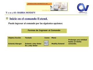  Inicie en el comando Extend.
Puede ingresar al comando por las siguientes opciones:
T e m a 03- BARRA MODIFY
Objeto/Acción
Extend/Alargar
Teclado
Extend y doy Enter
Ex y doy Enter
Icono Menú
Modify/Extend
Prolonga una entidad
hasta un límite
conocido.
Formas de Ingresar al Comando
 