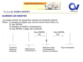 ALARGAR LOS OBJETOS
Los pasos serían los siguientes ingreso al comando extend.
Pasos: 1) designe el objeto que servirá como línea límite (1).
2) doy ENTER.
3) designe el objeto a prolongarse.
4) doy ENTER y salgo del comando.
.
.
T e m a 03- BARRA MODIFY
Comienzo
Ingreso al
Comando.
Selecciono la
Línea límite (1)
Selecciono línea
a prolongarse(3)
próximo a el extremo
.
Figura prolongada
Doy ENTER.
(2)
Doy ENTER.
(4)
 