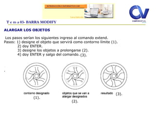 ALARGAR LOS OBJETOS
Los pasos serían los siguientes ingreso al comando extend.
Pasos: 1) designe el objeto que servirá como contorno límite (1).
2) doy ENTER.
3) designe los objetos a prolongarse (2).
4) doy ENTER y salgo del comando.
.
.
T e m a 03- BARRA MODIFY
(1).
(2).
(3).
(3).
 
