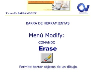 T e m a 03- BARRA MODIFY
BARRA DE HERRAMIENTAS
Menú Modify:
COMANDO
Erase
Permite borrar objetos de un dibujo.
 