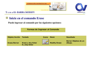  Inicie en el comando Erase
Puede ingresar al comando por las siguientes opciones:
T e m a 03- BARRA MODIFY
Objeto/Acción
Erase/Borrar
Teclado
Erase y doy Enter
E y doy Enter
Icono Menú
Modify/Erase
Resultado
Borrar Objetos de un
dibujo.
Formas de Ingresar al Comando
 